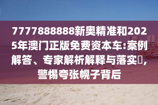 7777888888新奧精準和2025年澳門正版免費資本車:案例解答、專家解析解釋與落實?,警惕夸張幌子背后
